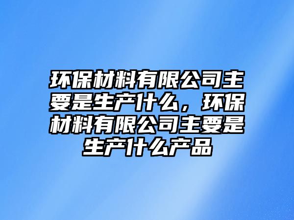 環(huán)保材料有限公司主要是生產(chǎn)什么，環(huán)保材料有限公司主要是生產(chǎn)什么產(chǎn)品