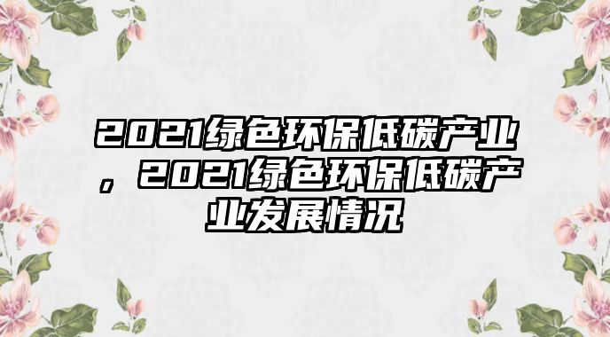 2021綠色環(huán)保低碳產(chǎn)業(yè)，2021綠色環(huán)保低碳產(chǎn)業(yè)發(fā)展情況