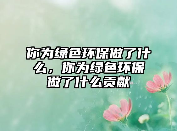 你為綠色環(huán)保做了什么，你為綠色環(huán)保做了什么貢獻