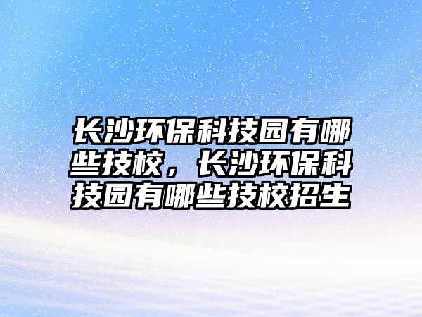 長沙環(huán)保科技園有哪些技校，長沙環(huán)?？萍紙@有哪些技校招生