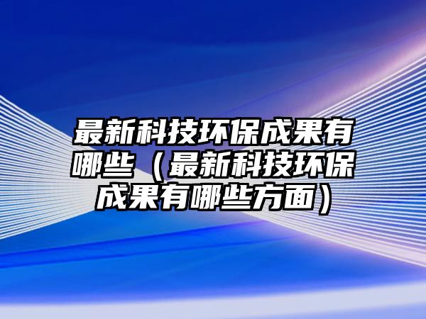 最新科技環(huán)保成果有哪些（最新科技環(huán)保成果有哪些方面）