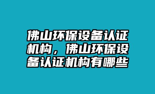 佛山環(huán)保設(shè)備認(rèn)證機(jī)構(gòu)，佛山環(huán)保設(shè)備認(rèn)證機(jī)構(gòu)有哪些