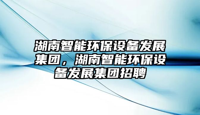 湖南智能環(huán)保設(shè)備發(fā)展集團(tuán)，湖南智能環(huán)保設(shè)備發(fā)展集團(tuán)招聘