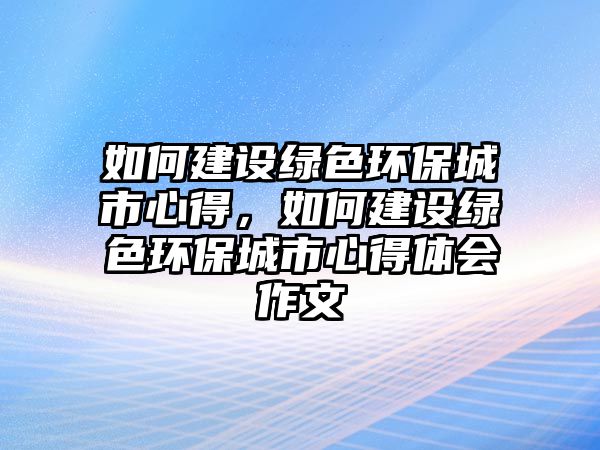 如何建設綠色環(huán)保城市心得，如何建設綠色環(huán)保城市心得體會作文