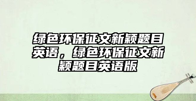 綠色環(huán)保征文新穎題目英語，綠色環(huán)保征文新穎題目英語版