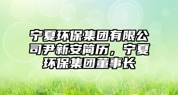 寧夏環(huán)保集團(tuán)有限公司尹新安簡歷，寧夏環(huán)保集團(tuán)董事長