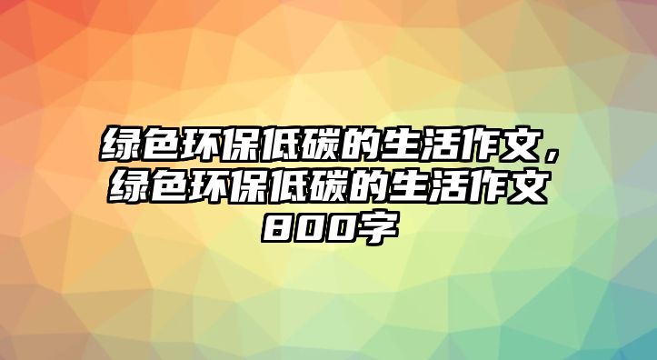 綠色環(huán)保低碳的生活作文，綠色環(huán)保低碳的生活作文800字