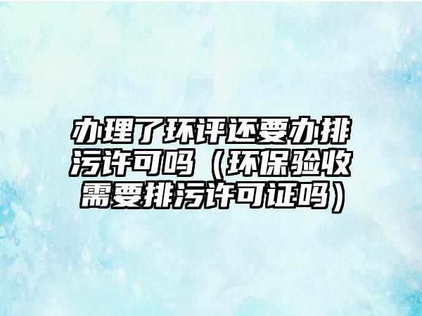 辦理了環(huán)評(píng)還要辦排污許可嗎（環(huán)保驗(yàn)收需要排污許可證嗎）