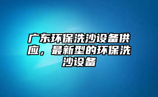 廣東環(huán)保洗沙設(shè)備供應(yīng)，最新型的環(huán)保洗沙設(shè)備