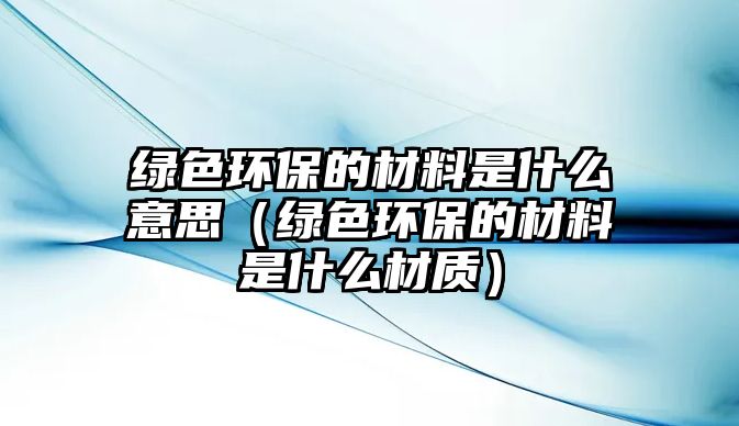 綠色環(huán)保的材料是什么意思（綠色環(huán)保的材料是什么材質(zhì)）