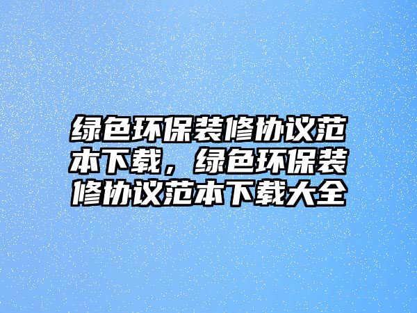 綠色環(huán)保裝修協(xié)議范本下載，綠色環(huán)保裝修協(xié)議范本下載大全