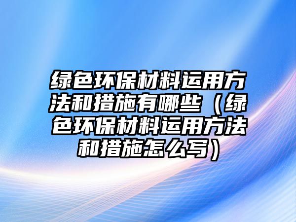 綠色環(huán)保材料運(yùn)用方法和措施有哪些（綠色環(huán)保材料運(yùn)用方法和措施怎么寫）