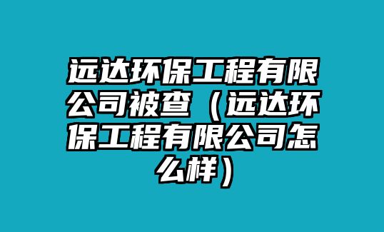 遠(yuǎn)達(dá)環(huán)保工程有限公司被查（遠(yuǎn)達(dá)環(huán)保工程有限公司怎么樣）