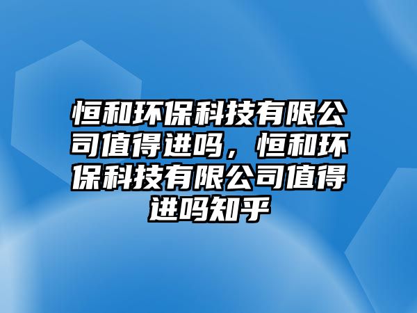 恒和環(huán)保科技有限公司值得進(jìn)嗎，恒和環(huán)保科技有限公司值得進(jìn)嗎知乎