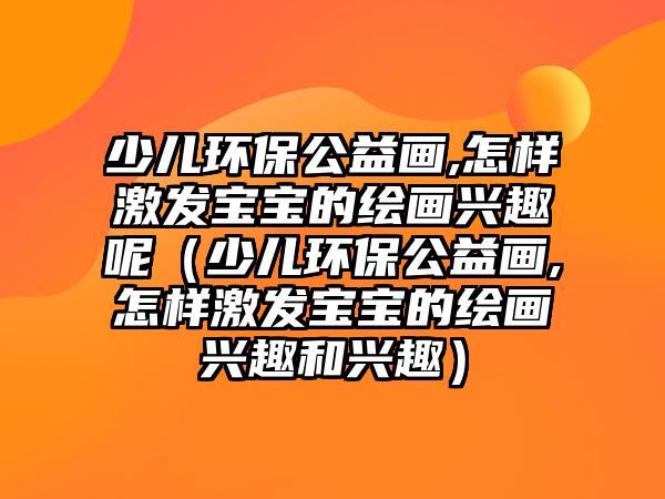 少兒環(huán)保公益畫(huà),怎樣激發(fā)寶寶的繪畫(huà)興趣呢（少兒環(huán)保公益畫(huà),怎樣激發(fā)寶寶的繪畫(huà)興趣和興趣）