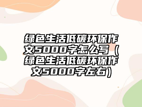 綠色生活低碳環(huán)保作文5000字怎么寫（綠色生活低碳環(huán)保作文5000字左右）