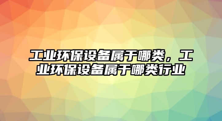 工業(yè)環(huán)保設(shè)備屬于哪類，工業(yè)環(huán)保設(shè)備屬于哪類行業(yè)