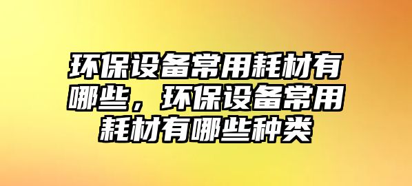 環(huán)保設(shè)備常用耗材有哪些，環(huán)保設(shè)備常用耗材有哪些種類(lèi)