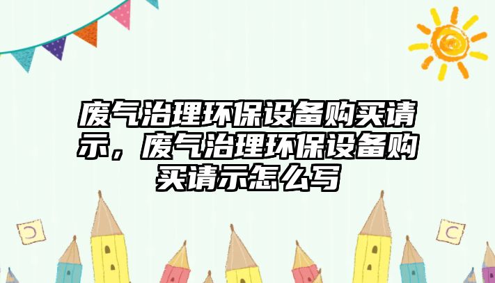 廢氣治理環(huán)保設(shè)備購買請(qǐng)示，廢氣治理環(huán)保設(shè)備購買請(qǐng)示怎么寫