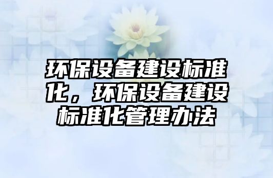 環(huán)保設(shè)備建設(shè)標準化，環(huán)保設(shè)備建設(shè)標準化管理辦法