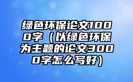 綠色環(huán)保論文1000字（以綠色環(huán)保為主題的論文3000字怎么寫好）