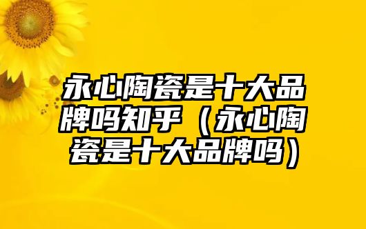 永心陶瓷是十大品牌嗎知乎（永心陶瓷是十大品牌嗎）