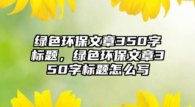 綠色環(huán)保文章350字標(biāo)題，綠色環(huán)保文章350字標(biāo)題怎么寫