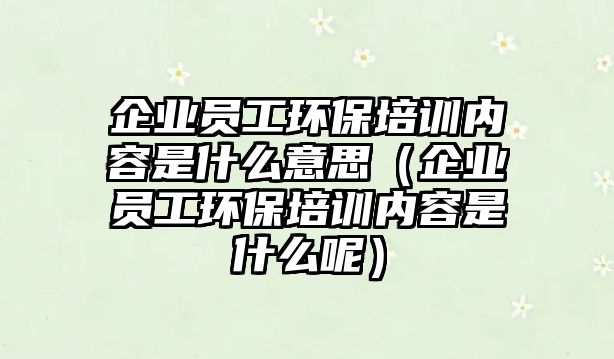 企業(yè)員工環(huán)保培訓內(nèi)容是什么意思（企業(yè)員工環(huán)保培訓內(nèi)容是什么呢）