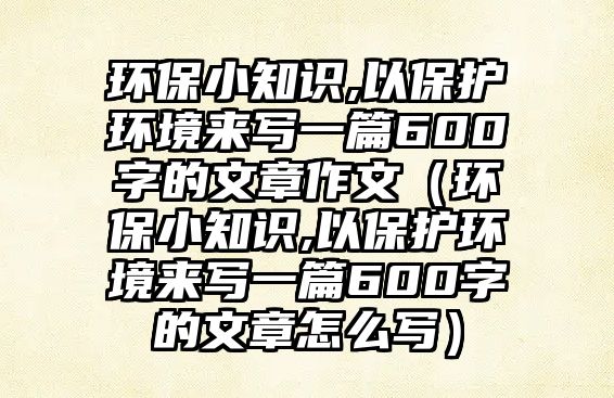 環(huán)保小知識,以保護環(huán)境來寫一篇600字的文章作文（環(huán)保小知識,以保護環(huán)境來寫一篇600字的文章怎么寫）