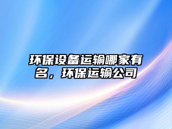 環(huán)保設備運輸哪家有名，環(huán)保運輸公司