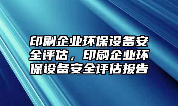 印刷企業(yè)環(huán)保設(shè)備安全評(píng)估，印刷企業(yè)環(huán)保設(shè)備安全評(píng)估報(bào)告