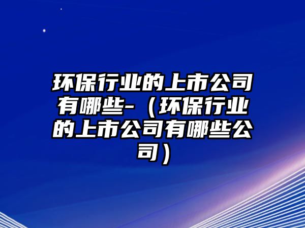 環(huán)保行業(yè)的上市公司有哪些-（環(huán)保行業(yè)的上市公司有哪些公司）