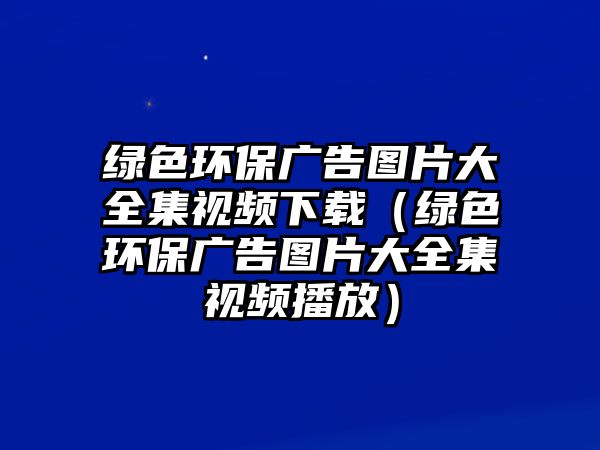 綠色環(huán)保廣告圖片大全集視頻下載（綠色環(huán)保廣告圖片大全集視頻播放）