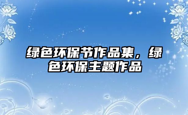 綠色環(huán)保節(jié)作品集，綠色環(huán)保主題作品