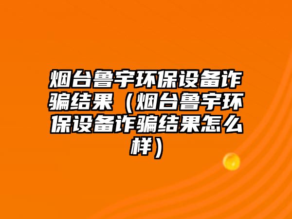 煙臺魯宇環(huán)保設備詐騙結果（煙臺魯宇環(huán)保設備詐騙結果怎么樣）