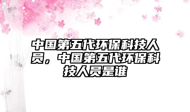 中國(guó)第五代環(huán)?？萍既藛T，中國(guó)第五代環(huán)保科技人員是誰