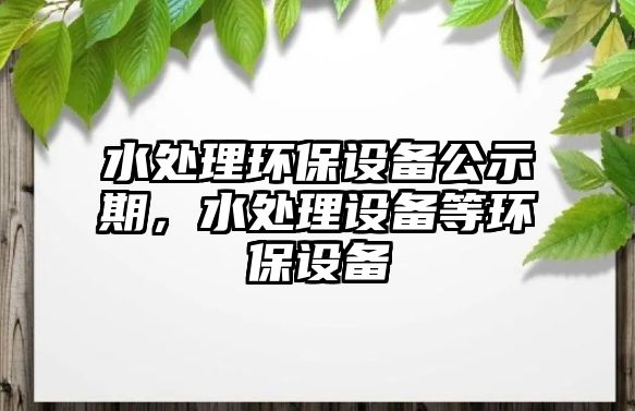 水處理環(huán)保設(shè)備公示期，水處理設(shè)備等環(huán)保設(shè)備