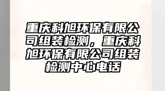 重慶科旭環(huán)保有限公司組裝檢測，重慶科旭環(huán)保有限公司組裝檢測中心電話