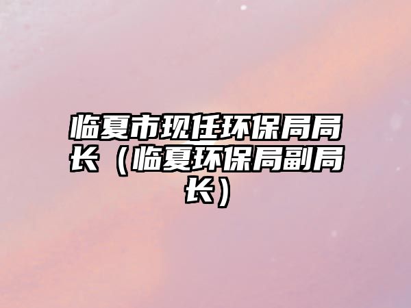 臨夏市現(xiàn)任環(huán)保局局長（臨夏環(huán)保局副局長）