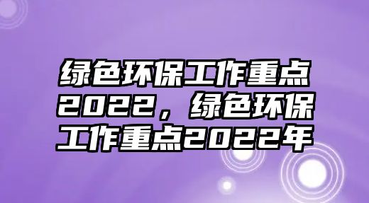 綠色環(huán)保工作重點2022，綠色環(huán)保工作重點2022年