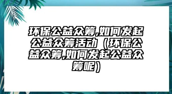 環(huán)保公益眾籌,如何發(fā)起公益眾籌活動（環(huán)保公益眾籌,如何發(fā)起公益眾籌呢）