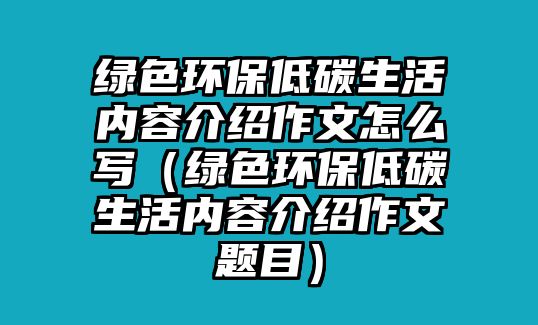 綠色環(huán)保低碳生活內(nèi)容介紹作文怎么寫（綠色環(huán)保低碳生活內(nèi)容介紹作文題目）