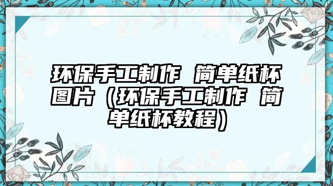 環(huán)保手工制作 簡單紙杯圖片（環(huán)保手工制作 簡單紙杯教程）