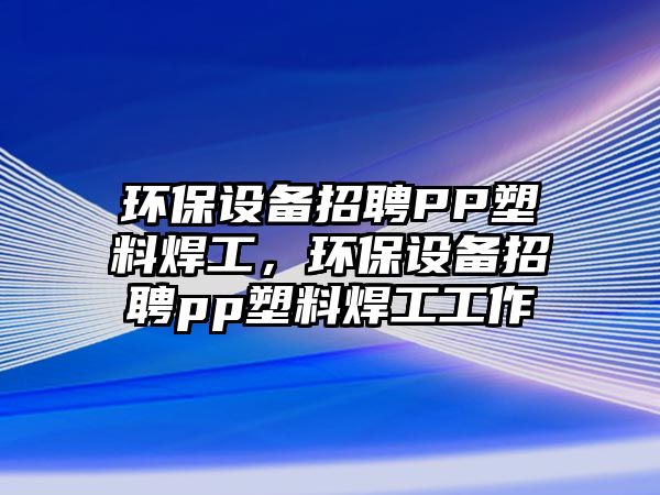 環(huán)保設備招聘PP塑料焊工，環(huán)保設備招聘pp塑料焊工工作