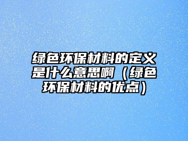 綠色環(huán)保材料的定義是什么意思?。ňG色環(huán)保材料的優(yōu)點）