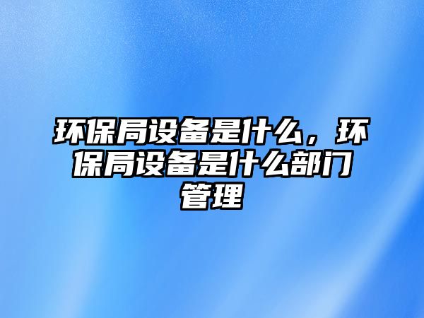 環(huán)保局設備是什么，環(huán)保局設備是什么部門管理