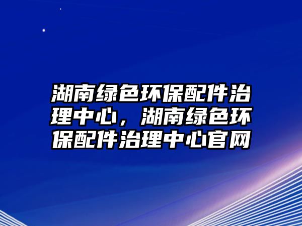 湖南綠色環(huán)保配件治理中心，湖南綠色環(huán)保配件治理中心官網(wǎng)