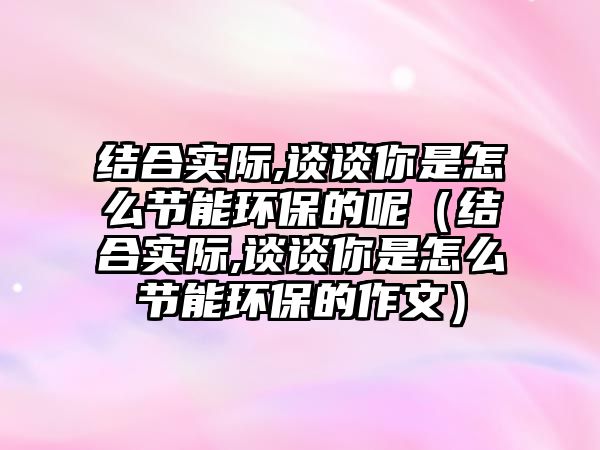 結(jié)合實際,談?wù)勀闶窃趺垂?jié)能環(huán)保的呢（結(jié)合實際,談?wù)勀闶窃趺垂?jié)能環(huán)保的作文）