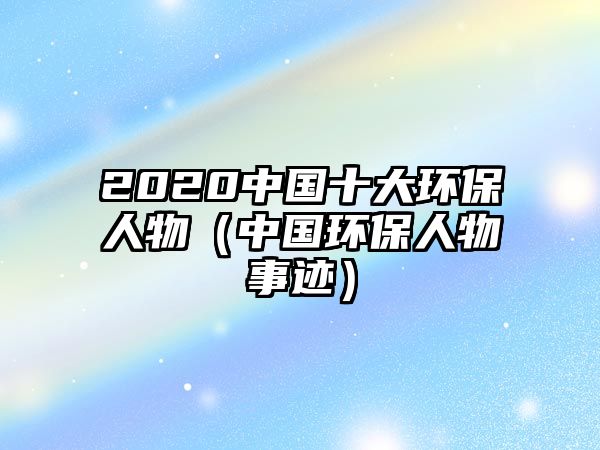 2020中國(guó)十大環(huán)保人物（中國(guó)環(huán)保人物事跡）