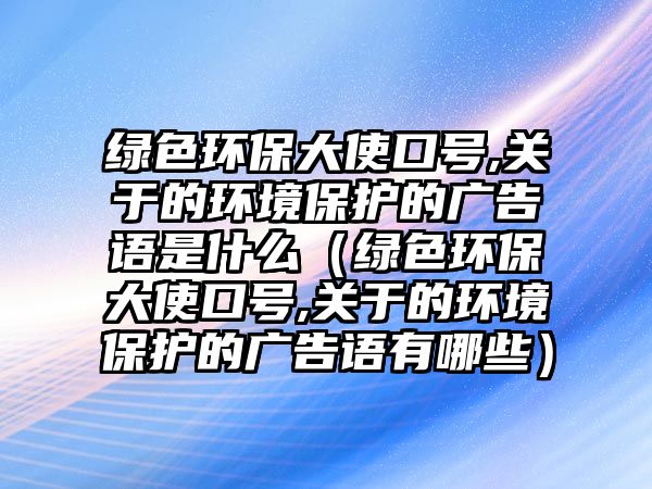 綠色環(huán)保大使口號,關(guān)于的環(huán)境保護的廣告語是什么（綠色環(huán)保大使口號,關(guān)于的環(huán)境保護的廣告語有哪些）